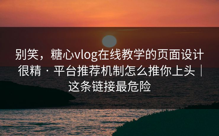 别笑，糖心vlog在线教学的页面设计很精 · 平台推荐机制怎么推你上头｜这条链接最危险