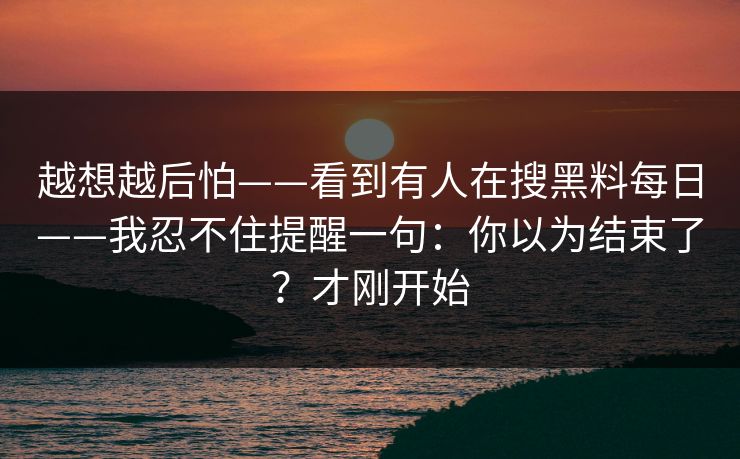 越想越后怕——看到有人在搜黑料每日——我忍不住提醒一句：你以为结束了？才刚开始