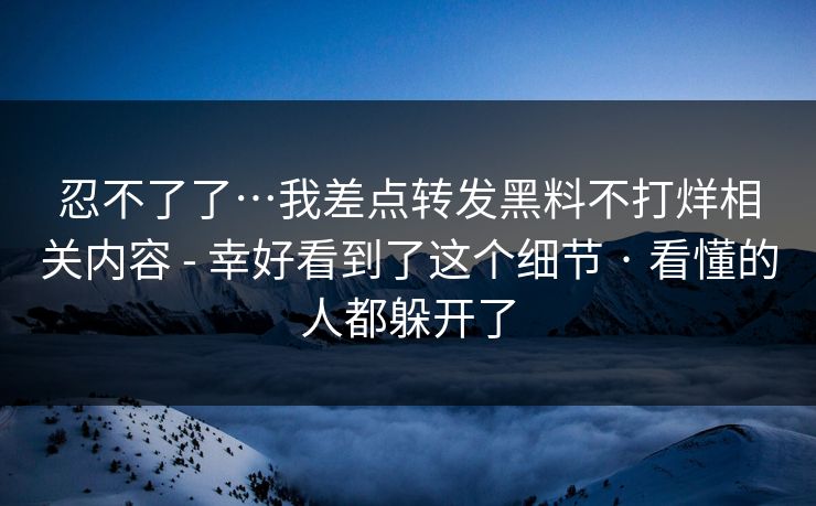 忍不了了…我差点转发黑料不打烊相关内容 - 幸好看到了这个细节 · 看懂的人都躲开了