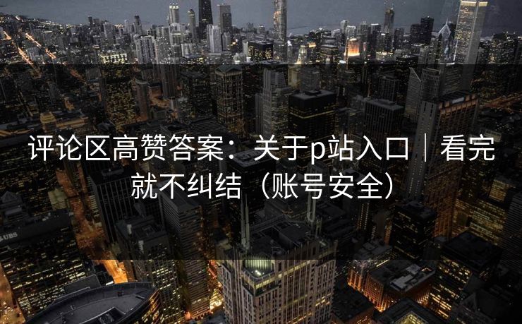 评论区高赞答案：关于p站入口｜看完就不纠结（账号安全）