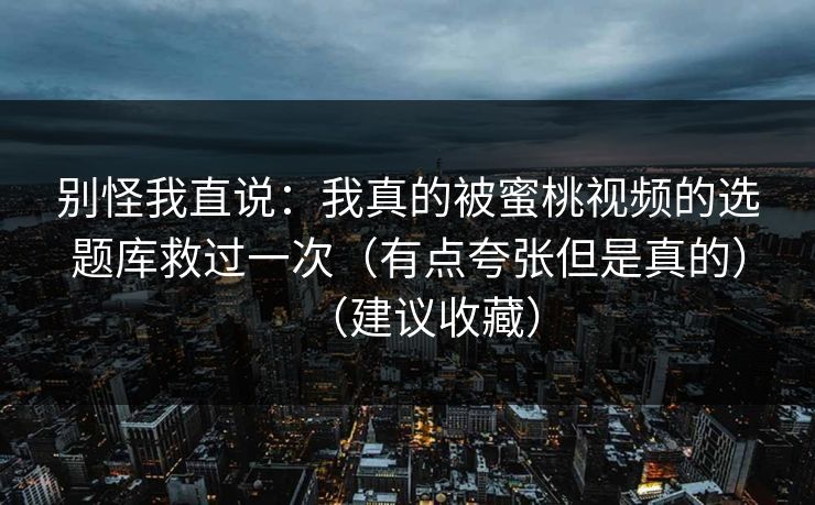 别怪我直说：我真的被蜜桃视频的选题库救过一次（有点夸张但是真的）（建议收藏）