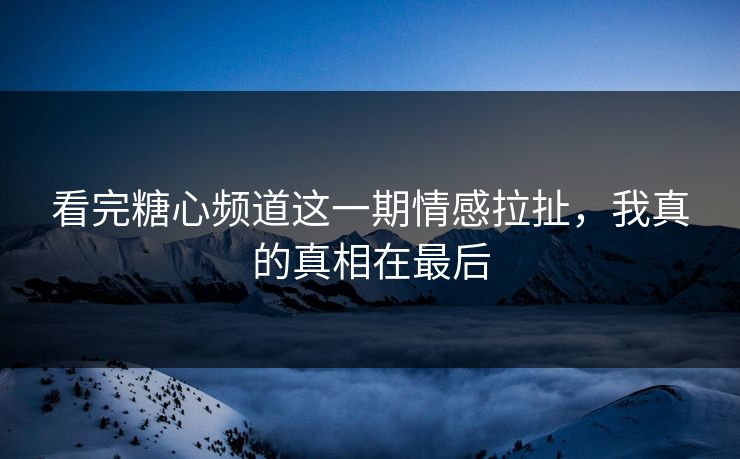 看完糖心频道这一期情感拉扯，我真的真相在最后