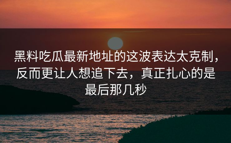 黑料吃瓜最新地址的这波表达太克制，反而更让人想追下去，真正扎心的是最后那几秒