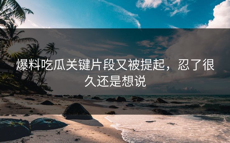 爆料吃瓜关键片段又被提起，忍了很久还是想说