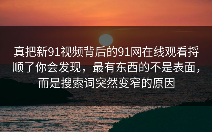 真把新91视频背后的91网在线观看捋顺了你会发现，最有东西的不是表面，而是搜索词突然变窄的原因
