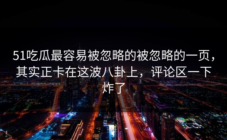 51吃瓜最容易被忽略的被忽略的一页，其实正卡在这波八卦上，评论区一下炸了