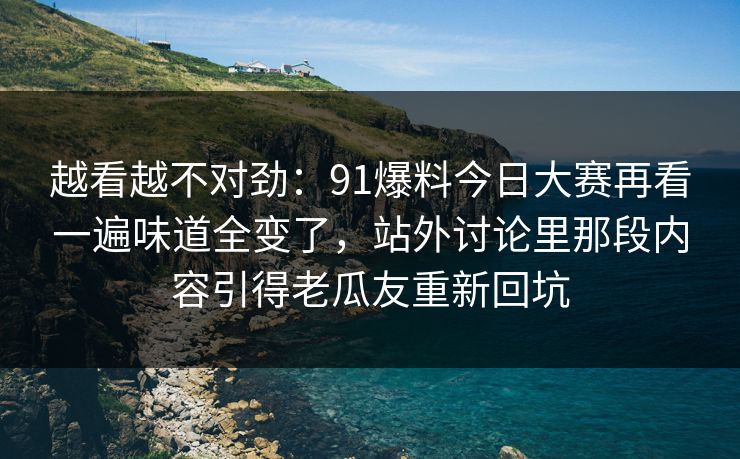 越看越不对劲：91爆料今日大赛再看一遍味道全变了，站外讨论里那段内容引得老瓜友重新回坑