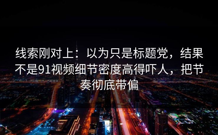 线索刚对上：以为只是标题党，结果不是91视频细节密度高得吓人，把节奏彻底带偏