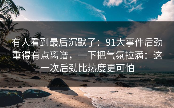有人看到最后沉默了：91大事件后劲重得有点离谱，一下把气氛拉满：这一次后劲比热度更可怕