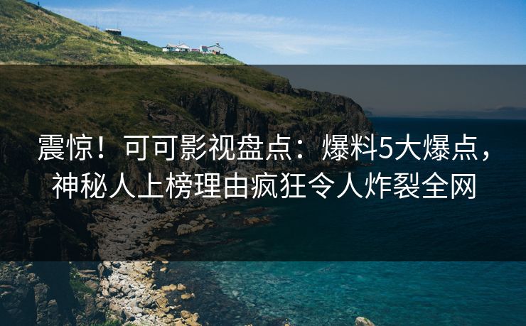 震惊！可可影视盘点：爆料5大爆点，神秘人上榜理由疯狂令人炸裂全网