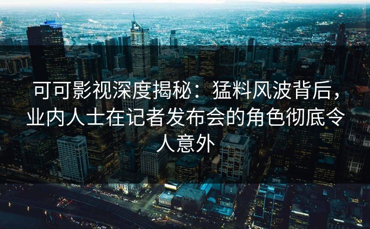 可可影视深度揭秘：猛料风波背后，业内人士在记者发布会的角色彻底令人意外