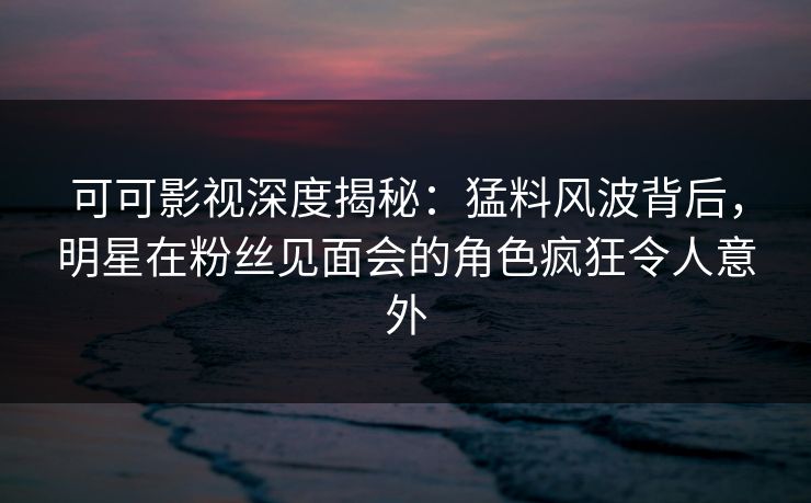 可可影视深度揭秘：猛料风波背后，明星在粉丝见面会的角色疯狂令人意外