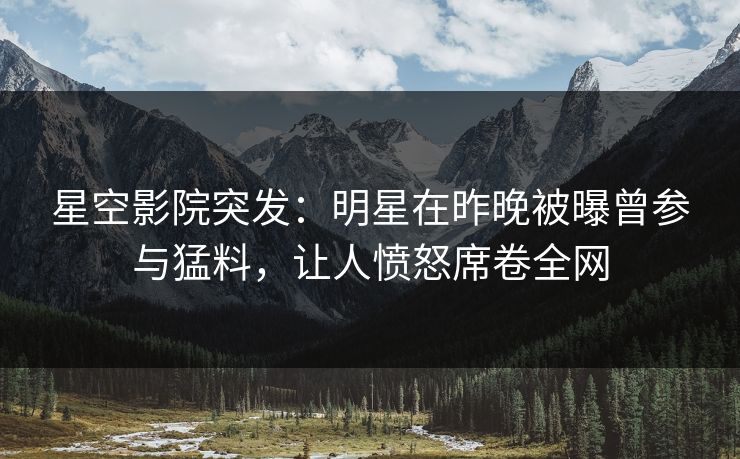 星空影院突发：明星在昨晚被曝曾参与猛料，让人愤怒席卷全网