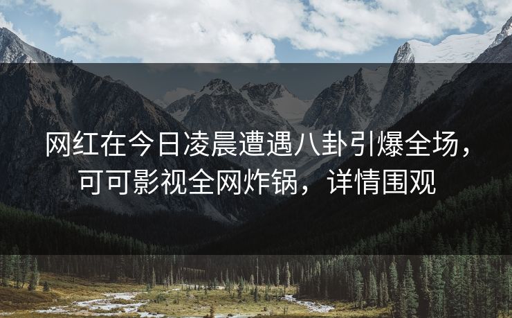 网红在今日凌晨遭遇八卦引爆全场，可可影视全网炸锅，详情围观