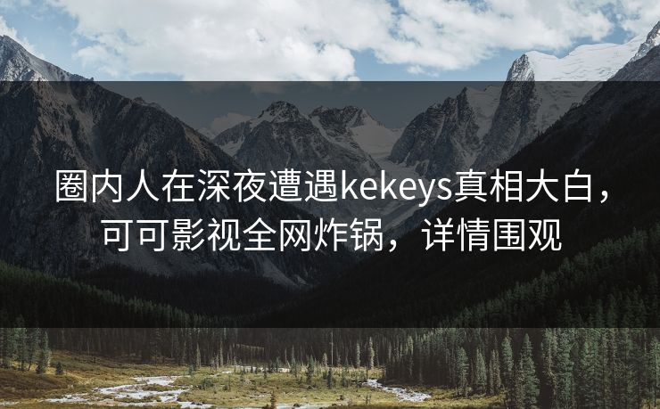 圈内人在深夜遭遇kekeys真相大白，可可影视全网炸锅，详情围观