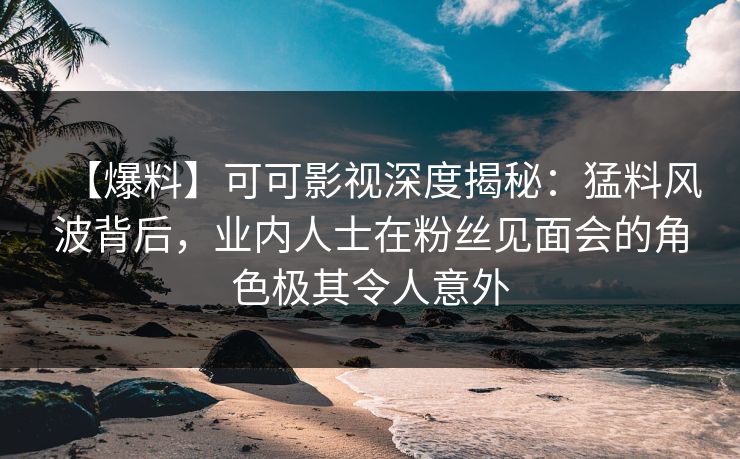 【爆料】可可影视深度揭秘：猛料风波背后，业内人士在粉丝见面会的角色极其令人意外