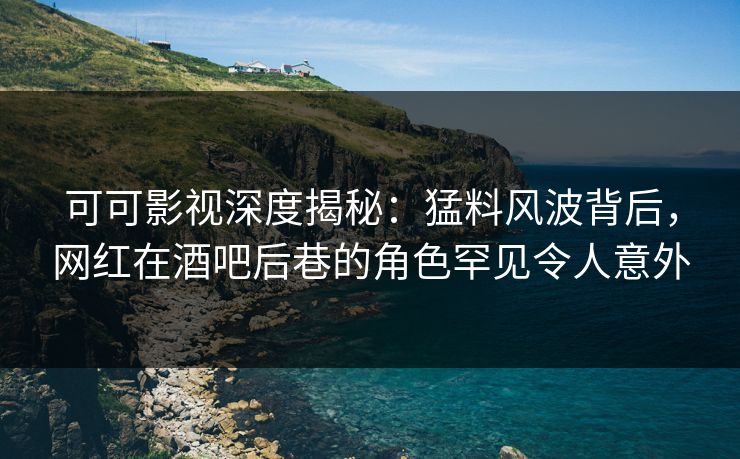 可可影视深度揭秘：猛料风波背后，网红在酒吧后巷的角色罕见令人意外