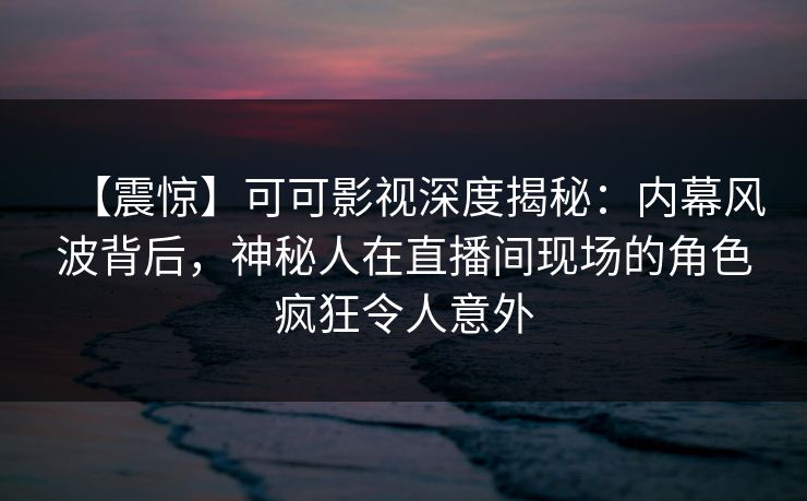 【震惊】可可影视深度揭秘：内幕风波背后，神秘人在直播间现场的角色疯狂令人意外