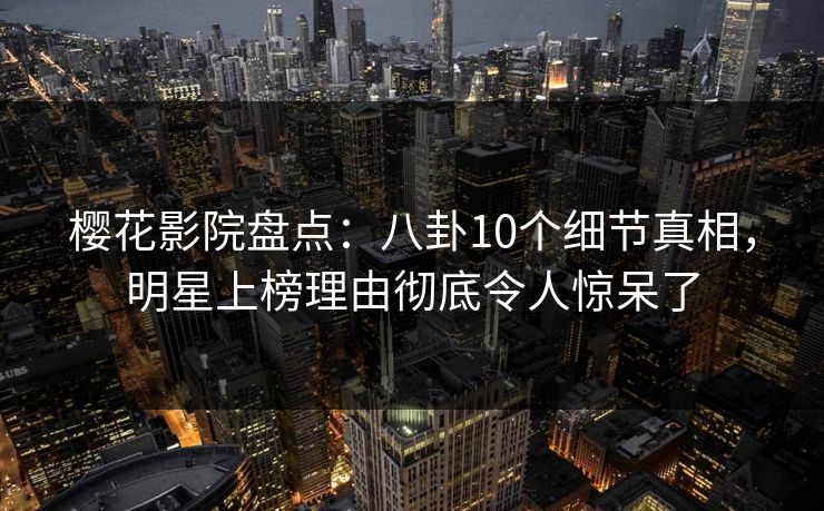 樱花影院盘点：八卦10个细节真相，明星上榜理由彻底令人惊呆了