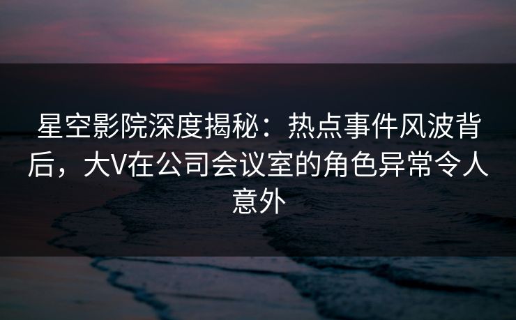 星空影院深度揭秘：热点事件风波背后，大V在公司会议室的角色异常令人意外