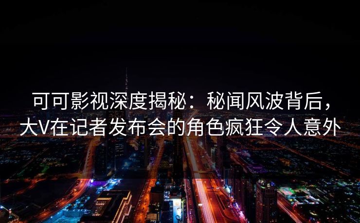 可可影视深度揭秘:秘闻风波背后,大V在记者发布会的角色疯狂令人意外