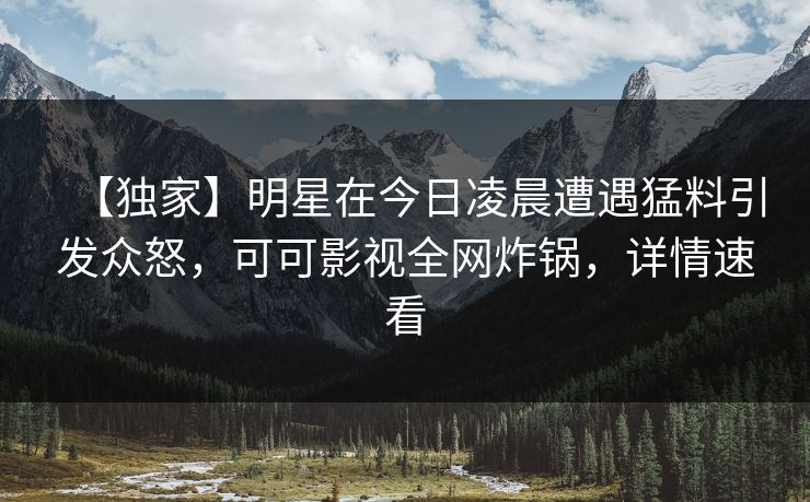 【独家】明星在今日凌晨遭遇猛料引发众怒，可可影视全网炸锅，详情速看