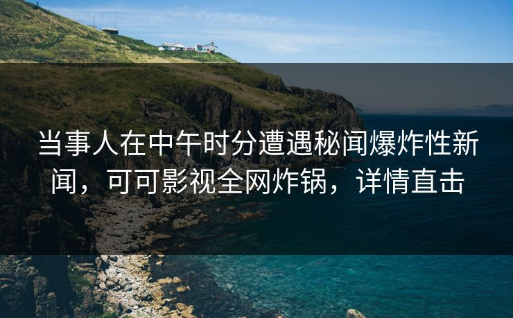 当事人在中午时分遭遇秘闻爆炸性新闻，可可影视全网炸锅，详情直击