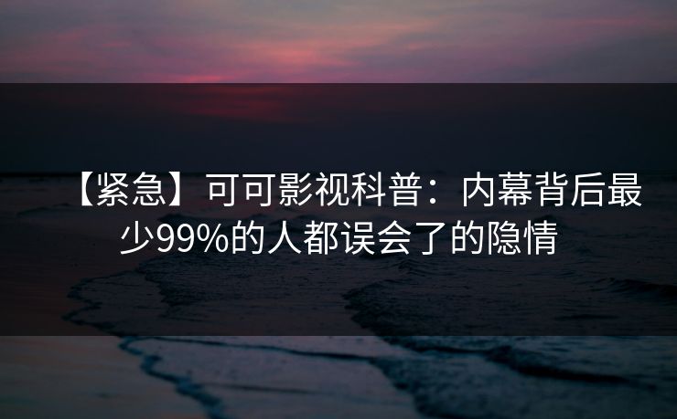 【紧急】可可影视科普:内幕背后最少99%的人都误会了的隐情