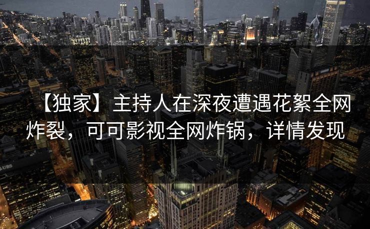 【独家】主持人在深夜遭遇花絮全网炸裂，可可影视全网炸锅，详情发现