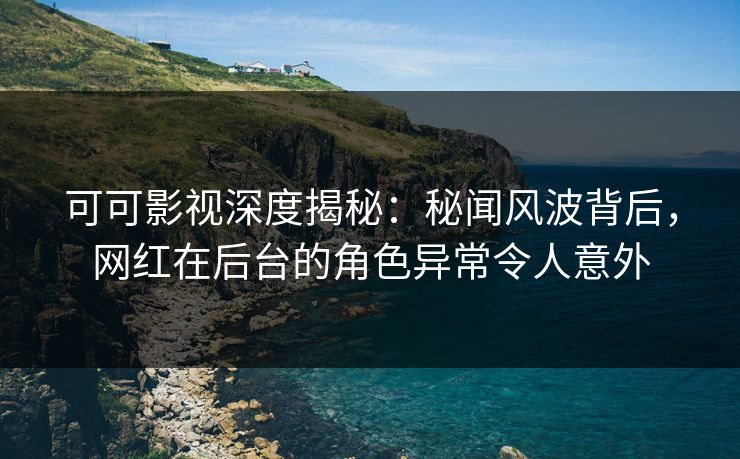 可可影视深度揭秘:秘闻风波背后,网红在后台的角色异常令人意外