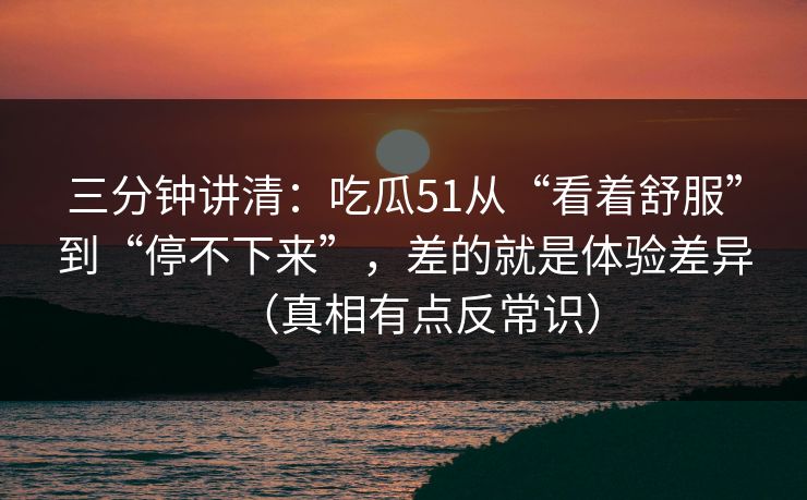三分钟讲清：吃瓜51从“看着舒服”到“停不下来”，差的就是体验差异（真相有点反常识）