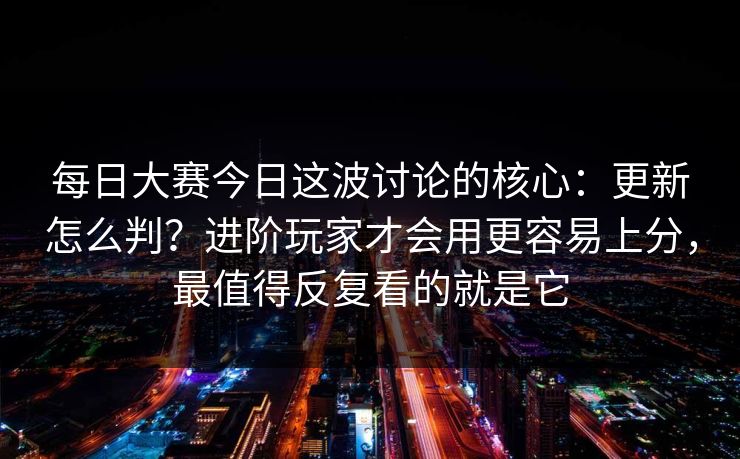 每日大赛今日这波讨论的核心：更新怎么判？进阶玩家才会用更容易上分，最值得反复看的就是它