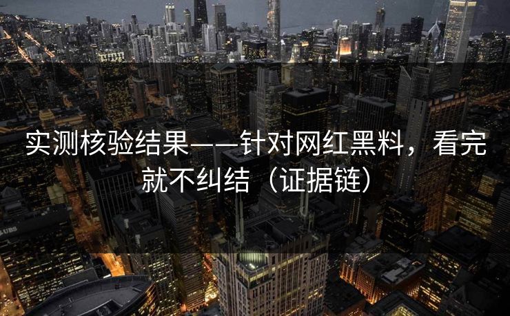 实测核验结果——针对网红黑料,看完就不纠结(证据链)
