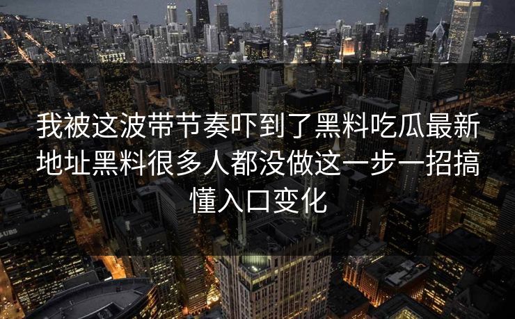 我被这波带节奏吓到了黑料吃瓜最新地址黑料很多人都没做这一步一招搞懂入口变化