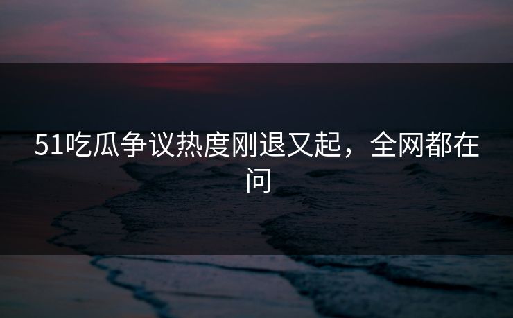 51吃瓜争议热度刚退又起，全网都在问
